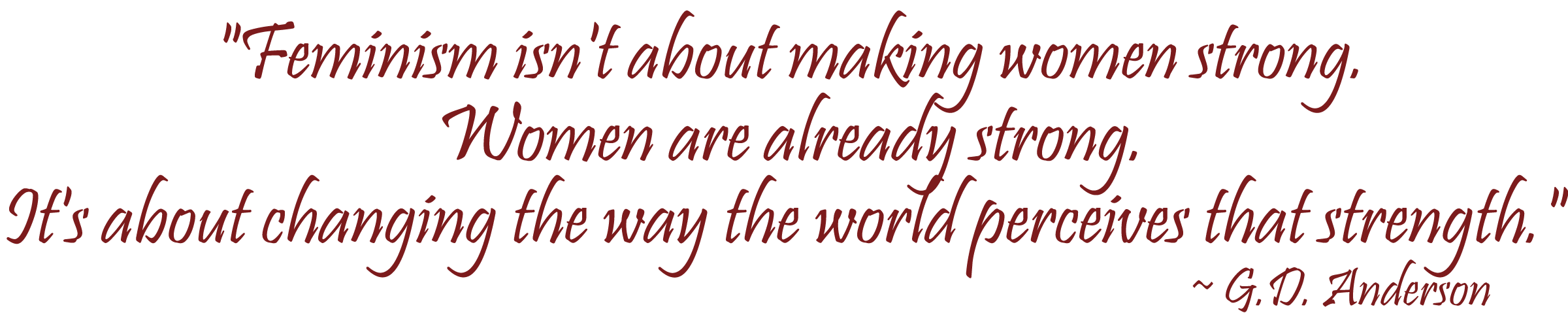 "Feminism isn't about making women strong. Women are already strong. It's about changing the way the world perceives that strength." ~ G.D. Anderson